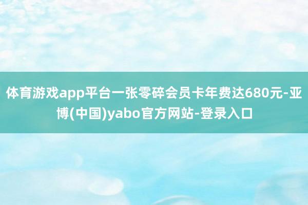 体育游戏app平台一张零碎会员卡年费达680元-亚博(中国)yabo官方网站-登录入口