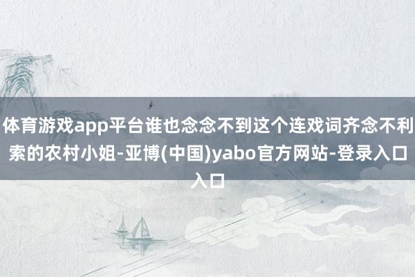 体育游戏app平台谁也念念不到这个连戏词齐念不利索的农村小姐-亚博(中国)yabo官方网站-登录入口