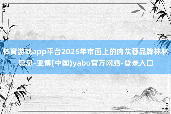 体育游戏app平台2025年市面上的肉苁蓉品牌林林总总-亚博(中国)yabo官方网站-登录入口