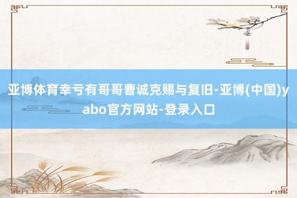 亚博体育幸亏有哥哥曹诚克赐与复旧-亚博(中国)yabo官方网站-登录入口