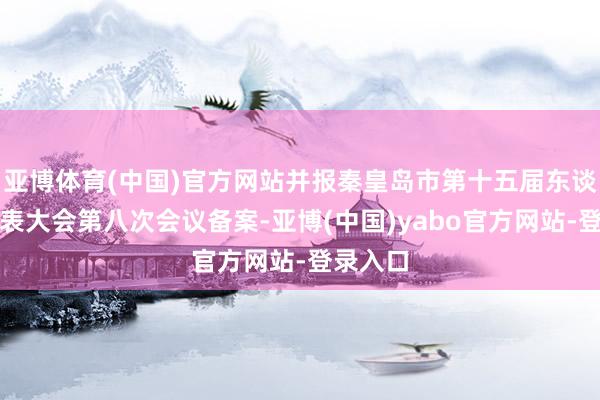 亚博体育(中国)官方网站并报秦皇岛市第十五届东谈主民代表大会第八次会议备案-亚博(中国)yabo官方网站-登录入口