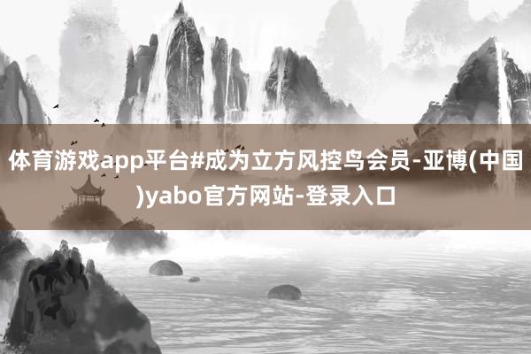 体育游戏app平台#成为立方风控鸟会员-亚博(中国)yabo官方网站-登录入口