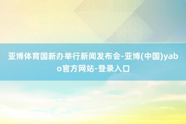 亚博体育国新办举行新闻发布会-亚博(中国)yabo官方网站-登录入口