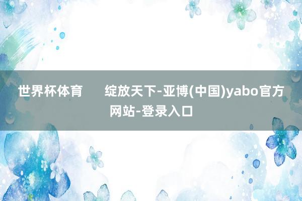 世界杯体育      绽放天下-亚博(中国)yabo官方网站-登录入口