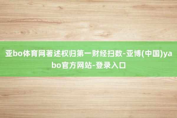 亚bo体育网著述权归第一财经扫数-亚博(中国)yabo官方网站-登录入口