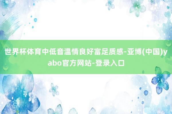 世界杯体育中低音温情良好富足质感-亚博(中国)yabo官方网站-登录入口