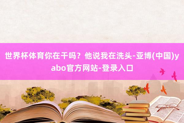 世界杯体育你在干吗？他说我在洗头-亚博(中国)yabo官方网站-登录入口