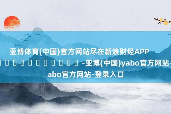 亚博体育(中国)官方网站尽在新浪财经APP            													-亚博(中国)yabo官方网站-登录入口