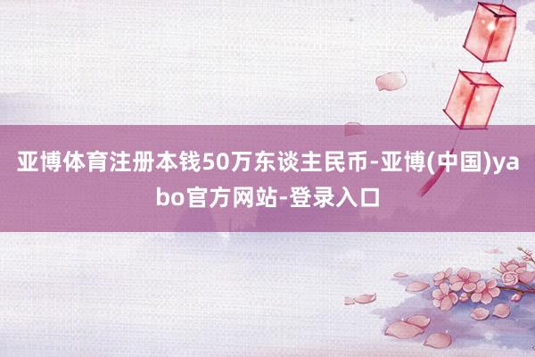 亚博体育注册本钱50万东谈主民币-亚博(中国)yabo官方网站-登录入口