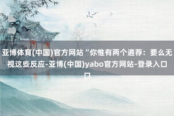 亚博体育(中国)官方网站“你惟有两个遴荐:要么无视这些反应-亚博(中国)yabo官方网站-登录入口