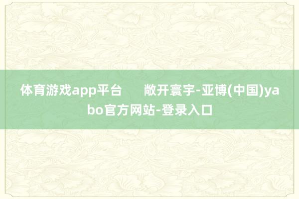 体育游戏app平台      敞开寰宇-亚博(中国)yabo官方网站-登录入口