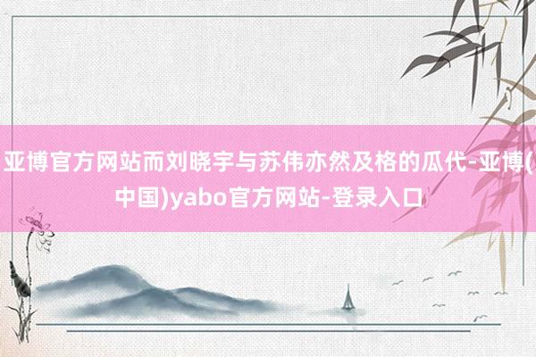 亚博官方网站而刘晓宇与苏伟亦然及格的瓜代-亚博(中国)yabo官方网站-登录入口
