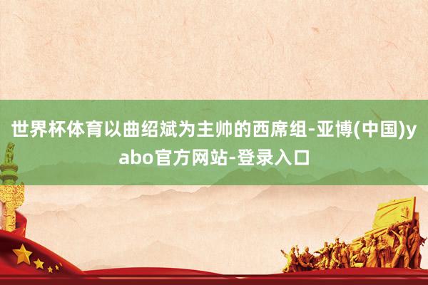 世界杯体育以曲绍斌为主帅的西席组-亚博(中国)yabo官方网站-登录入口