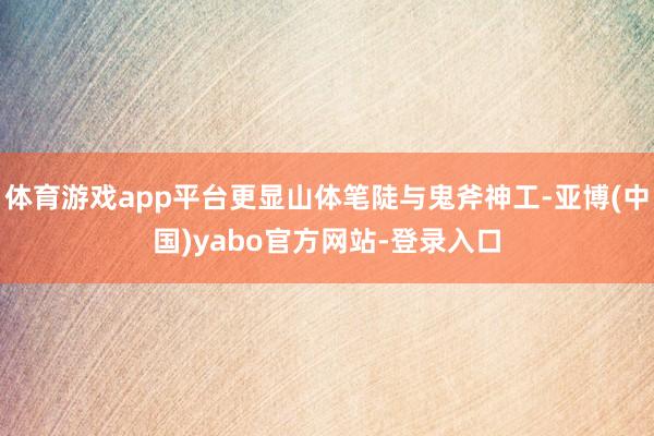 体育游戏app平台更显山体笔陡与鬼斧神工-亚博(中国)yabo官方网站-登录入口