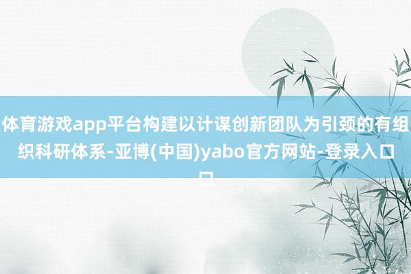 体育游戏app平台构建以计谋创新团队为引颈的有组织科研体系-亚博(中国)yabo官方网站-登录入口