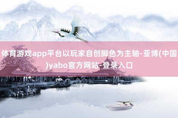 体育游戏app平台以玩家自创脚色为主轴-亚博(中国)yabo官方网站-登录入口