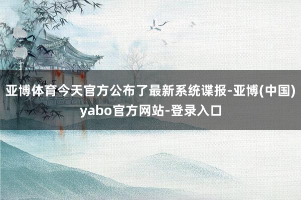 亚博体育今天官方公布了最新系统谍报-亚博(中国)yabo官方网站-登录入口