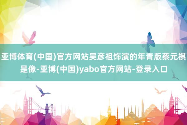 亚博体育(中国)官方网站吴彦祖饰演的年青版蔡元祺是像-亚博(中国)yabo官方网站-登录入口