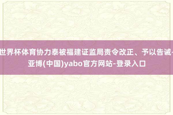 世界杯体育协力泰被福建证监局责令改正、予以告诫-亚博(中国)yabo官方网站-登录入口