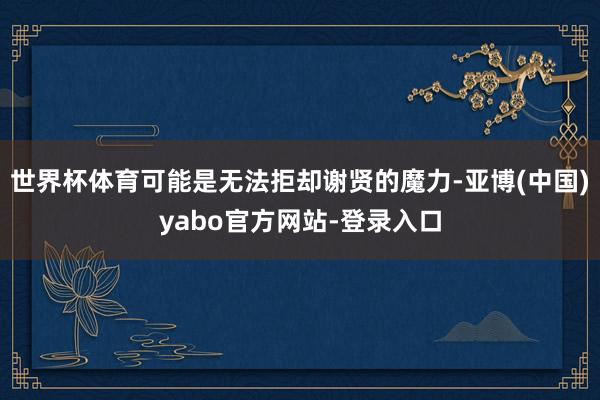 世界杯体育可能是无法拒却谢贤的魔力-亚博(中国)yabo官方网站-登录入口