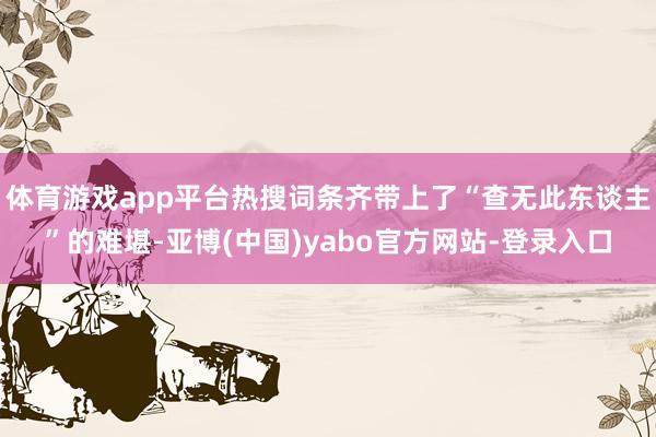 体育游戏app平台热搜词条齐带上了“查无此东谈主”的难堪-亚博(中国)yabo官方网站-登录入口