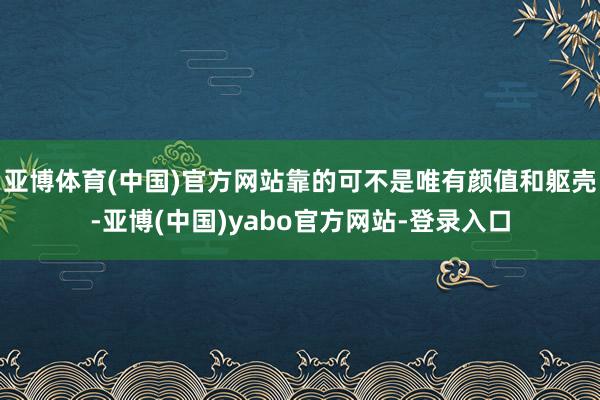 亚博体育(中国)官方网站靠的可不是唯有颜值和躯壳-亚博(中国)yabo官方网站-登录入口