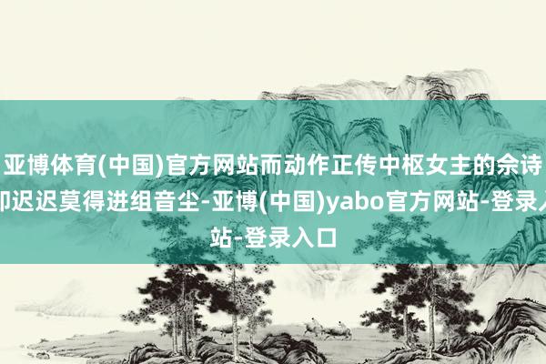 亚博体育(中国)官方网站而动作正传中枢女主的佘诗曼却迟迟莫得进组音尘-亚博(中国)yabo官方网站-登录入口
