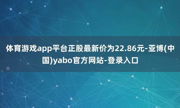 体育游戏app平台正股最新价为22.86元-亚博(中国)yabo官方网站-登录入口
