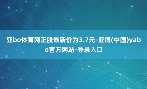 亚bo体育网正股最新价为3.7元-亚博(中国)yabo官方网站-登录入口