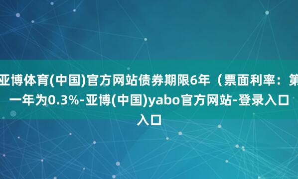 亚博体育(中国)官方网站债券期限6年(票面利率:第一年为0.3%-亚博(中国)yabo官方网站-登录入口