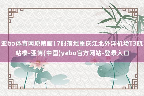 亚bo体育网原策画17时落地重庆江北外洋机场T3航站楼-亚博(中国)yabo官方网站-登录入口