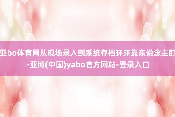 亚bo体育网从现场录入到系统存档环环靠东说念主盯-亚博(中国)yabo官方网站-登录入口