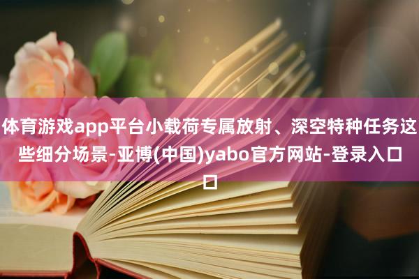 体育游戏app平台小载荷专属放射、深空特种任务这些细分场景-亚博(中国)yabo官方网站-登录入口