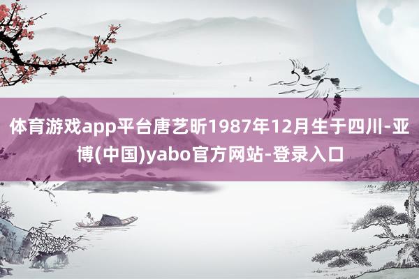 体育游戏app平台唐艺昕1987年12月生于四川-亚博(中国)yabo官方网站-登录入口