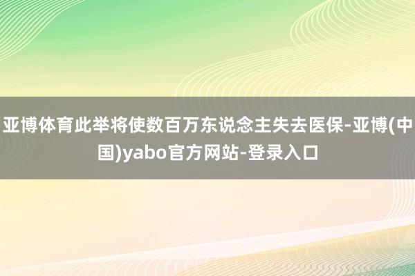 亚博体育此举将使数百万东说念主失去医保-亚博(中国)yabo官方网站-登录入口
