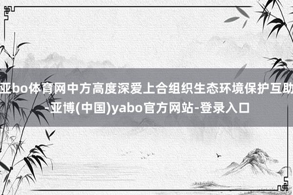 亚bo体育网中方高度深爱上合组织生态环境保护互助-亚博(中国)yabo官方网站-登录入口