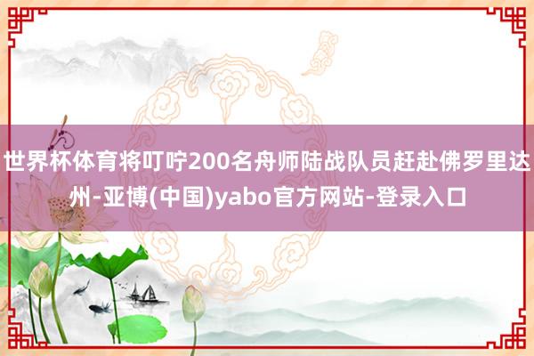 世界杯体育将叮咛200名舟师陆战队员赶赴佛罗里达州-亚博(中国)yabo官方网站-登录入口