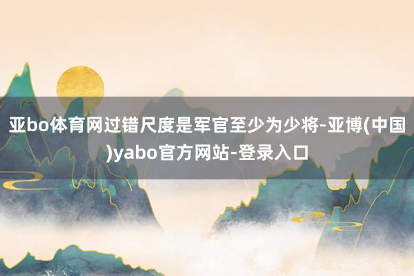 亚bo体育网过错尺度是军官至少为少将-亚博(中国)yabo官方网站-登录入口