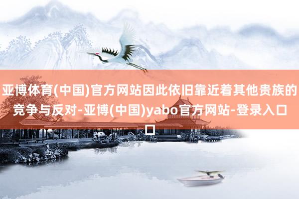 亚博体育(中国)官方网站因此依旧靠近着其他贵族的竞争与反对-亚博(中国)yabo官方网站-登录入口