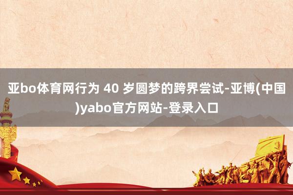 亚bo体育网行为 40 岁圆梦的跨界尝试-亚博(中国)yabo官方网站-登录入口