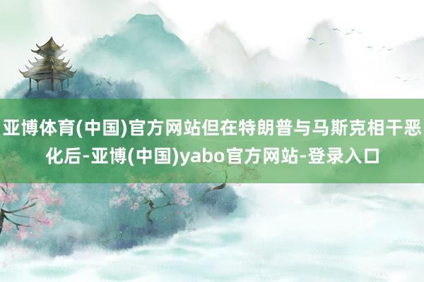 亚博体育(中国)官方网站但在特朗普与马斯克相干恶化后-亚博(中国)yabo官方网站-登录入口