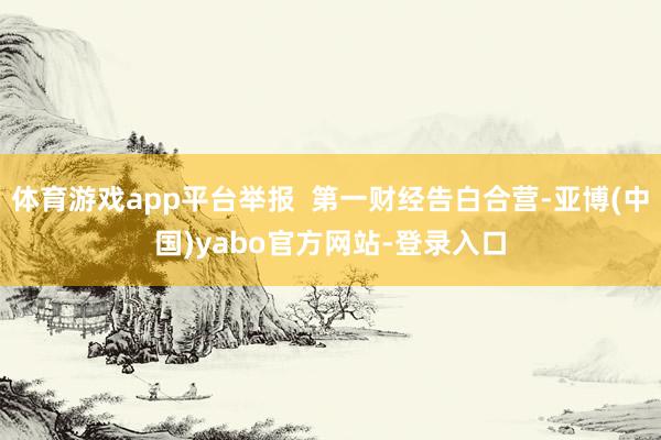 体育游戏app平台举报  第一财经告白合营-亚博(中国)yabo官方网站-登录入口