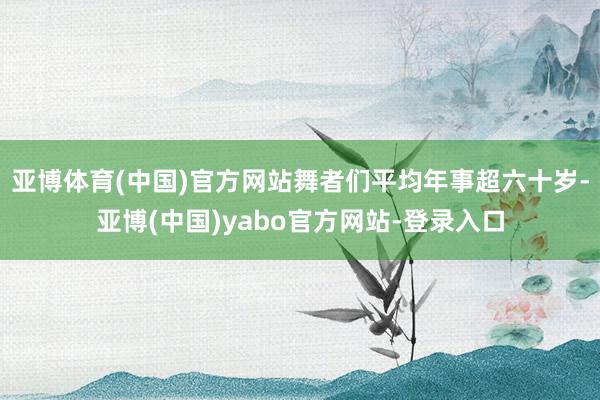 亚博体育(中国)官方网站舞者们平均年事超六十岁-亚博(中国)yabo官方网站-登录入口