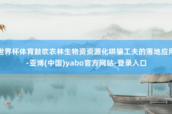 世界杯体育鼓吹农林生物资资源化哄骗工夫的落地应用-亚博(中国)yabo官方网站-登录入口