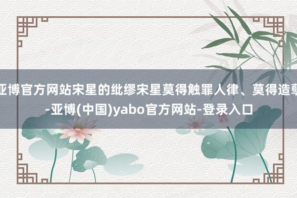 亚博官方网站宋星的纰缪宋星莫得触罪人律、莫得造孽-亚博(中国)yabo官方网站-登录入口