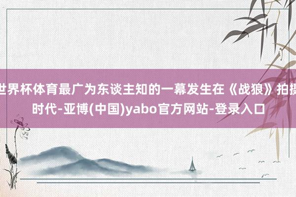 世界杯体育最广为东谈主知的一幕发生在《战狼》拍摄时代-亚博(中国)yabo官方网站-登录入口