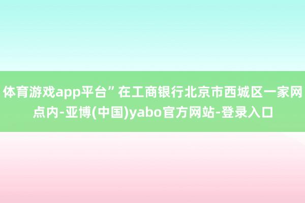 体育游戏app平台”在工商银行北京市西城区一家网点内-亚博(中国)yabo官方网站-登录入口