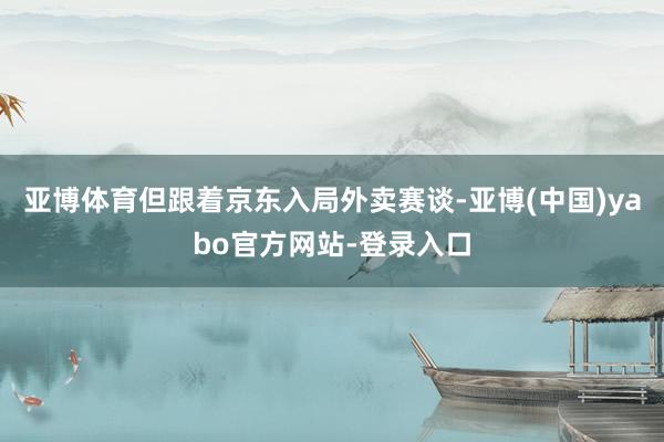 亚博体育　　但跟着京东入局外卖赛谈-亚博(中国)yabo官方网站-登录入口