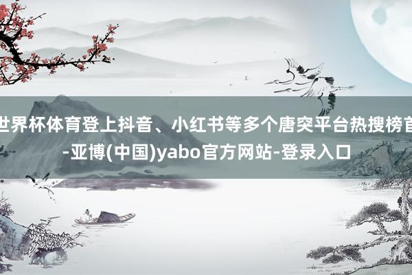 世界杯体育登上抖音、小红书等多个唐突平台热搜榜首-亚博(中国)yabo官方网站-登录入口