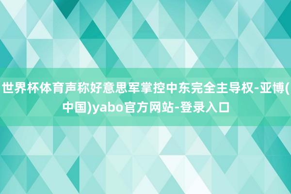 世界杯体育声称好意思军掌控中东完全主导权-亚博(中国)yabo官方网站-登录入口